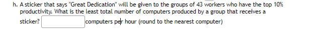 h. A sticker that says "Great Dedication" will be given to the groups of 43 workers who have the top 10%
productivity. What is the least total number of computers produced by a group that receives a
sticker?
computers per hour (round to the nearest computer)