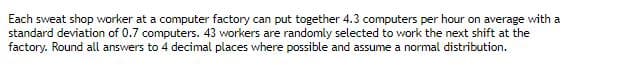 Each sweat shop worker at a computer factory can put together 4.3 computers per hour on average with a
standard deviation of 0.7 computers. 43 workers are randomly selected to work the next shift at the
factory. Round all answers to 4 decimal places where possible and assume a normal distribution.