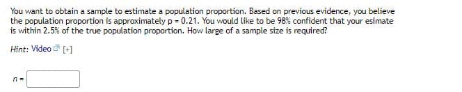 You want to obtain a sample to estimate a population proportion. Based on previous evidence, you believe
the population proportion is approximately p = 0.21. You would like to be 98% confident that your esimate
is within 2.5% of the true population proportion. How large of a sample size is required?
Hint: Video [+]
n =