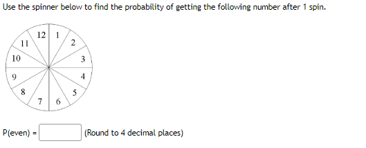 Use the spinner below to find the probability of getting the following number after 1 spin.
11
10
9
8
12 1
P(even) =
7
6
2
5
3
4
(Round to 4 decimal places)