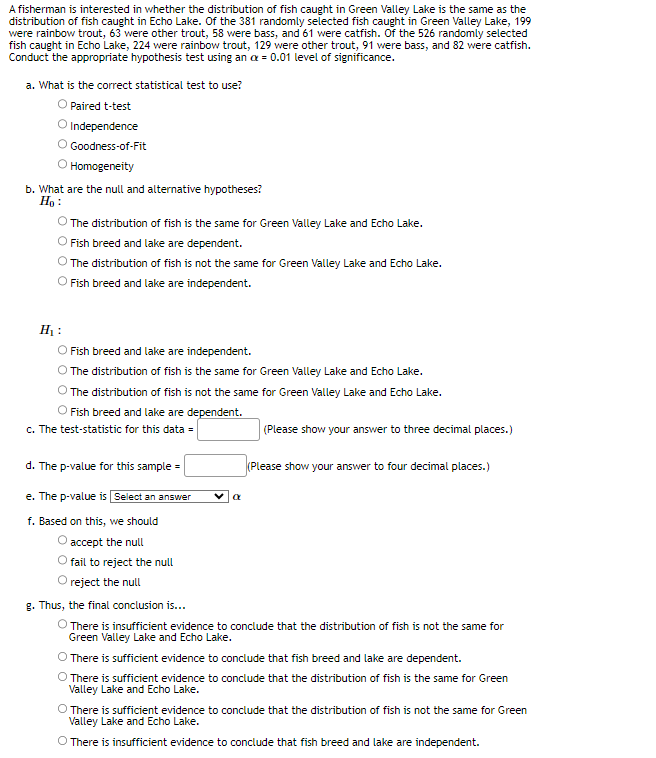 A fisherman is interested in whether the distribution of fish caught in Green Valley Lake is the same as the
distribution of fish caught in Echo Lake. Of the 381 randomly selected fish caught in Green Valley Lake, 199
were rainbow trout, 63 were other trout, 58 were bass, and 61 were catfish. Of the 526 randomly selected
fish caught in Echo Lake, 224 were rainbow trout, 129 were other trout, 91 were bass, and 82 were catfish.
Conduct the appropriate hypothesis test using an x = 0.01 level of significance.
a. What is the correct statistical test to use?
O Paired t-test
Independence
Goodness-of-Fit
Homogeneity
b. What are the null and alternative hypotheses?
H₂:
H₂:
The distribution of fish is the same for Green Valley Lake and Echo Lake.
Fish breed and lake are dependent.
The distribution of fish is not the same for Green Valley Lake and Echo Lake.
O Fish breed and lake are independent.
O Fish breed and lake are independent.
The distribution of fish is the same for Green Valley Lake and Echo Lake.
The distribution of fish is not the same for Green Valley Lake and Echo Lake.
Fish breed and lake are dependent.
c. The test-statistic for this data =
d. The p-value for this sample=
e. The p-value is Select an answer
f. Based on this, we should
accept the null
fail to reject the null
reject the null
g. Thus, the final conclusion is...
a
(Please show your answer to three decimal places.)
(Please show your answer to four decimal places.)
There is insufficient evidence to conclude that the distribution of fish is not the same for
Green Valley Lake and Echo Lake.
O There is sufficient evidence to conclude that fish breed and lake are dependent.
There is sufficient evidence to conclude that the distribution of fish is the same for Green
Valley Lake and Echo Lake.
O There is sufficient evidence to conclude that the distribution of fish is not the same for Green
Valley Lake and Echo Lake.
O There is insufficient evidence to conclude that fish breed and lake are independent.