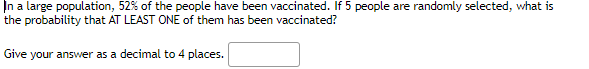 In a large population, 52% of the people have been vaccinated. If 5 people are randomly selected, what is
the probability that AT LEAST ONE of them has been vaccinated?
Give your answer as a decimal to 4 places.