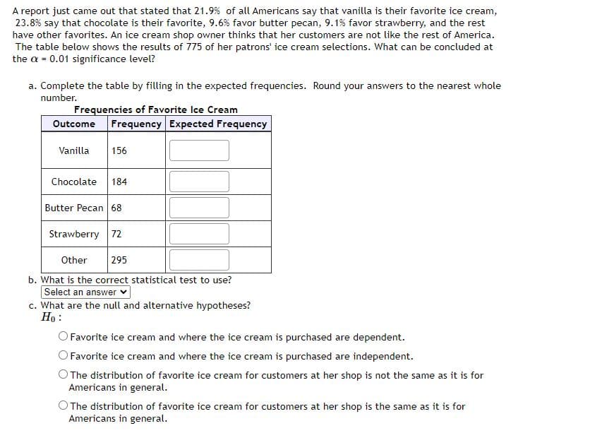A report just came out that stated that 21.9% of all Americans say that vanilla is their favorite ice cream,
23.8% say that chocolate is their favorite, 9.6% favor butter pecan, 9.1% favor strawberry, and the rest
have other favorites. An ice cream shop owner thinks that her customers are not like the rest of America.
The table below shows the results of 775 of her patrons' ice cream selections. What can be concluded at
the α = 0.01 significance level?
a. Complete the table by filling in the expected frequencies. Round your answers to the nearest whole
number.
Frequencies of Favorite Ice Cream
Outcome Frequency Expected Frequency
Vanilla
156
Chocolate 184
Butter Pecan 68
Strawberry 72
Other 295
b. What is the correct statistical test to use?
Select an answer
c. What are the null and alternative hypotheses?
Ho:
Favorite ice cream and where the ice cream is purchased are dependent.
O Favorite ice cream and where the ice cream is purchased are independent.
The distribution of favorite ice cream for customers at her shop is not the same as it is for
Americans in general.
O The distribution of favorite ice cream for customers at her shop is the same as it is for
Americans in general.