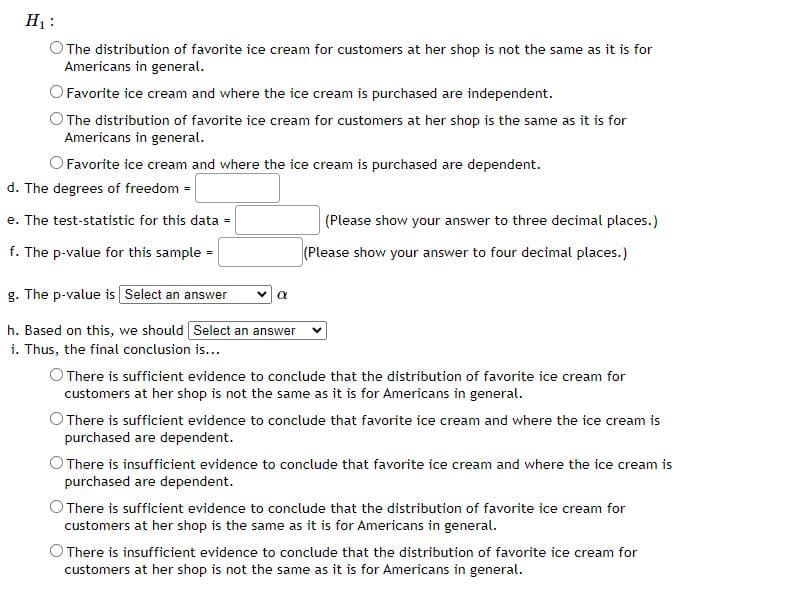 H₁:
The distribution of favorite ice cream for customers at her shop is not the same as it is for
Americans in general.
Favorite ice cream and where the ice cream is purchased are independent.
The distribution of favorite ice cream for customers at her shop is the same as it is for
Americans in general.
O Favorite ice cream and where the ice cream is purchased are dependent.
d. The degrees of freedom =
e. The test-statistic for this data =
f. The p-value for this sample=
g. The p-value is Select an answer
h. Based on this, we should Select an answer
i. Thus, the final conclusion is...
α
(Please show your answer to three decimal places.)
(Please show your answer to four decimal places.)
There is sufficient evidence to conclude that the distribution of favorite ice cream for
customers at her shop is not the same as it is for Americans in general.
There is sufficient evidence to conclude that favorite ice cream and where the ice cream is
purchased are dependent.
O There is insufficient evidence to conclude that favorite ice cream and where the ice cream is
purchased are dependent.
There is sufficient evidence to conclude that the distribution of favorite ice cream for
customers at her shop is the same as it is for Americans in general.
O There is insufficient evidence to conclude that the distribution of favorite ice cream for
customers at her shop is not the same as it is for Americans in general.