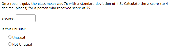 ### Z-Score Calculation and Analysis

#### Problem Statement:
On a recent quiz, the class mean was 76 with a standard deviation of 4.8. Calculate the z-score (to 4 decimal places) for a person who received a score of 79.

#### Calculation of Z-Score:
To find the z-score, use the following formula:

\[ z = \frac{(X - \mu)}{\sigma} \]

where:
- \( X \) is the score,
- \( \mu \) is the mean,
- \( \sigma \) is the standard deviation.

For this problem:
- Mean (\( \mu \)) = 76
- Standard Deviation (\( \sigma \)) = 4.8
- Score (\( X \)) = 79

**Formula Application:**
\[ z = \frac{(79 - 76)}{4.8} = \frac{3}{4.8} = 0.6250 \]

Enter the z-score in the provided input box.

**Z-Score Input Box:**
\[ \text{z-score:} \ \_\_\_\_\_\_ \]

#### Analysis:
Evaluate if the score is unusual by comparing the z-score with typical z-score thresholds. Generally, in a normal distribution:
- A z-score less than -2 or greater than +2 is considered unusual.

#### Decision:
- Check the appropriate option based on the calculated z-score.

**Options:**
- Unusual 
- Not Unusual 

Given the calculated z-score of 0.6250, you should select "Not Unusual."

#### Diagram/Graph Explanation:
There are no diagrams or graphs associated with this text.

Feel free to utilize this as a guiding example to understand and calculate z-scores as well as analyze the results.