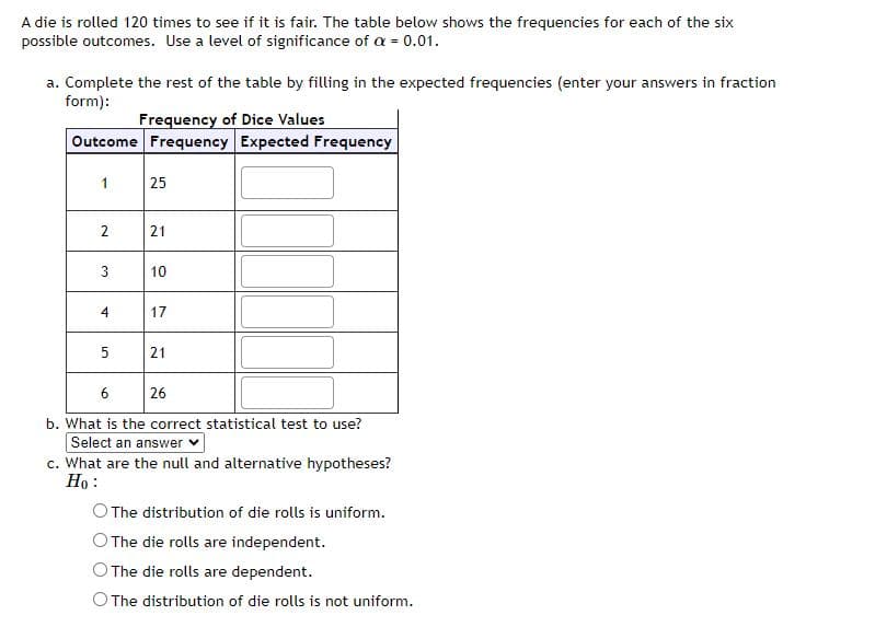 A die is rolled 120 times to see if it is fair. The table below shows the frequencies for each of the six
possible outcomes. Use a level of significance of a = 0.01.
a. Complete the rest of the table by filling in the expected frequencies (enter your answers in fraction
form):
Frequency of Dice Values
Outcome Frequency Expected Frequency
1
2
3
4
5
25
21
10
17
21
6
26
b. What is the correct statistical test to use?
Select an answer ✓
c. What are the null and alternative hypotheses?
Ho:
The distribution of die rolls is uniform.
The die rolls are independent.
The die rolls are dependent.
O The distribution of die rolls is not uniform.