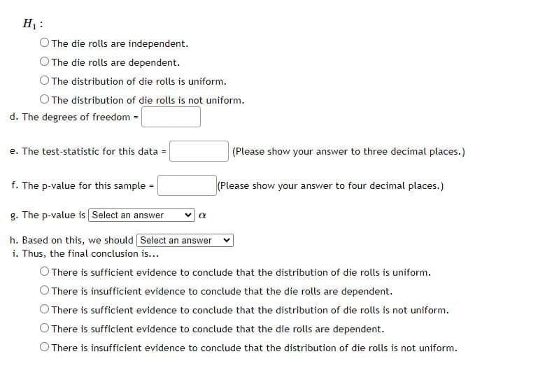 H₁:
The die rolls are independent.
The die rolls are dependent.
The distribution of die rolls is uniform.
O The distribution of die rolls is not uniform.
d. The degrees of freedom =
e. The test-statistic for this data =
f. The p-value for this sample
g. The p-value is [Select an answer
h. Based on this, we should Select an answer
i. Thus, the final conclusion is...
α
(Please show your answer to three decimal places.)
(Please show your answer to four decimal places.)
There is sufficient evidence to conclude that the distribution of die rolls is uniform.
There is insufficient evidence to conclude that the die rolls are dependent.
There is sufficient evidence to conclude that the distribution of die rolls is not uniform.
There is sufficient evidence to conclude that the die rolls are dependent.
O There is insufficient evidence to conclude that the distribution of die rolls is not uniform.