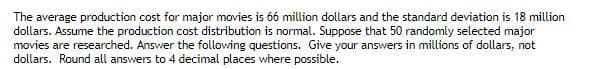 The average production cost for major movies is 66 million dollars and the standard deviation is 18 million
dollars. Assume the production cost distribution is normal. Suppose that 50 randomly selected major
movies are researched. Answer the following questions. Give your answers in millions of dollars, not
dollars. Round all answers to 4 decimal places where possible.