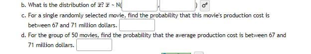 b. What is the distribution of ? - NO
c. For a single randomly selected movie, find the probability that this movie's production cost is
between 67 and 71 million dollars.
d. For the group of 50 movies, find the probability that the average production cost is between 67 and
71 million dollars.