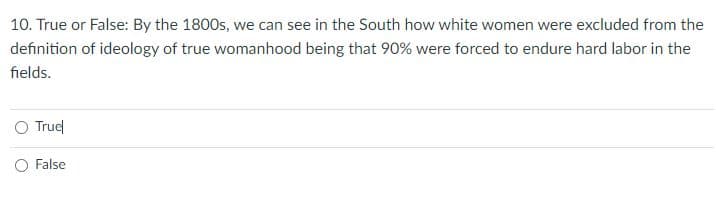 10. True or False: By the 1800s, we can see in the South how white women were excluded from the
definition of ideology of true womanhood being that 90% were forced to endure hard labor in the
fields.
Truel
O False