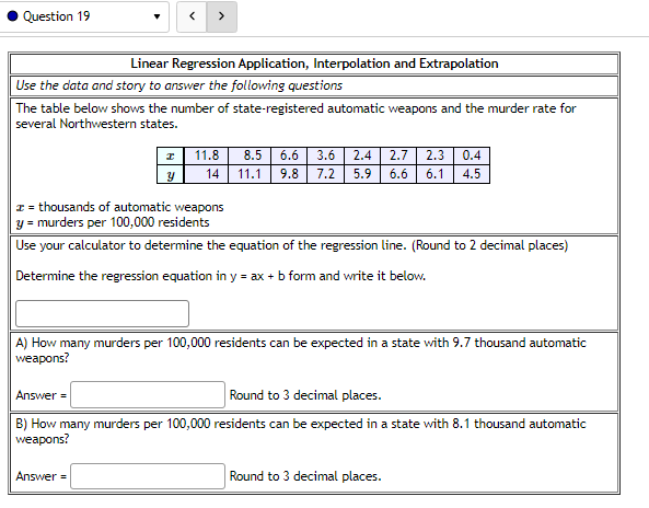 ### Linear Regression Application, Interpolation and Extrapolation

#### Use the data and story to answer the following questions

The table below shows the number of state-registered automatic weapons and the murder rate for several Northwestern states.

| \( x \)  | 11.8 | 8.5 | 6.6 | 3.6 | 2.4 | 2.7 | 2.3 | 0.4 |
|---------|------|-----|-----|-----|-----|-----|-----|-----|
| \( y \)  | 14   | 11.1| 9.8 | 7.2 | 5.9 | 6.6 | 6.1 | 4.5 |

- \( x \) = thousands of automatic weapons
- \( y \) = murders per 100,000 residents

#### Use your calculator to determine the equation of the regression line. (Round to 2 decimal places)

**Determine the regression equation in \( y = ax + b \) form and write it below.**

\[ \text{Regression Equation:} \]

**Answer**: [Your Answer Here]

---

### A) How many murders per 100,000 residents can be expected in a state with 9.7 thousand automatic weapons?

**Answer**: [Your Answer Here] (Round to 3 decimal places.)

---

### B) How many murders per 100,000 residents can be expected in a state with 8.1 thousand automatic weapons?

**Answer**: [Your Answer Here] (Round to 3 decimal places.)