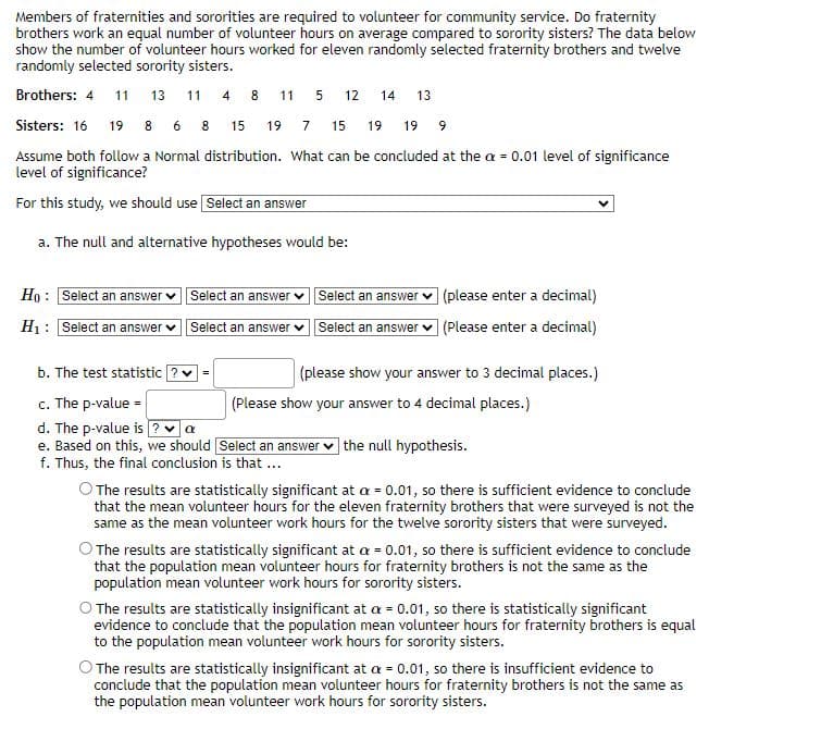 Members of fraternities and sororities are required to volunteer for community service. Do fraternity
brothers work an equal number of volunteer hours on average compared to sorority sisters? The data below
show the number of volunteer hours worked for eleven randomly selected fraternity brothers and twelve
randomly selected sorority sisters.
Brothers: 4 11 13 11 4 8 11 5 12 14 13
Sisters: 16 19 8 6 8
15 19 7 15 19 19 9
Assume both follow a Normal distribution. What can be concluded at the a = 0.01 level of significance
level of significance?
For this study, we should use Select an answer
a. The null and alternative hypotheses would be:
Ho: Select an answer
H₁ Select an answer ✓
Select an answer Select an answer
Select an answer ✓ Select an answer
(please enter a decimal)
(Please enter a decimal)
=
b. The test statistic
c. The p-value =
d. The p-value is ? ✓ a
e. Based on this, we should [Select an answer the null hypothesis.
f. Thus, the final conclusion is that ...
(please show your answer to 3 decimal places.)
(Please show your answer to 4 decimal places.)
O The results are statistically significant at a = 0.01, so there is sufficient evidence to conclude
that the mean volunteer hours for the eleven fraternity brothers that were surveyed is not the
same as the mean volunteer work hours for the twelve sorority sisters that were surveyed.
O The results are statistically significant at a = 0.01, so there is sufficient evidence to conclude
that the population mean volunteer hours for fraternity brothers is not the same as the
population mean volunteer work hours for sorority sisters.
O The results are statistically insignificant at a = 0.01, so there is statistically significant
evidence to conclude that the population mean volunteer hours for fraternity brothers is equal
to the population mean volunteer work hours for sorority sisters.
The results are statistically insignificant at a = 0.01, so there is insufficient evidence to
conclude that the population mean volunteer hours for fraternity brothers is not the same as
the population mean volunteer work hours for sorority sisters.