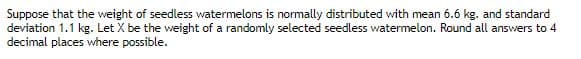 Suppose that the weight of seedless watermelons is normally distributed with mean 6.6 kg. and standard
deviation 1.1 kg. Let X be the weight of a randomly selected seedless watermelon. Round all answers to 4
decimal places where possible.