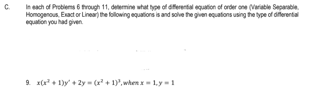 In each of Problems 6 through 11, determine what type of differential equation of order one (Variable Separable,
Homogenous, Exact or Linear) the following equations is and solve the given equations using the type of differential
equation you had given.
C.
9. x(x² + 1)y' + 2y = (x² + 1)³,when x = 1, y = 1
