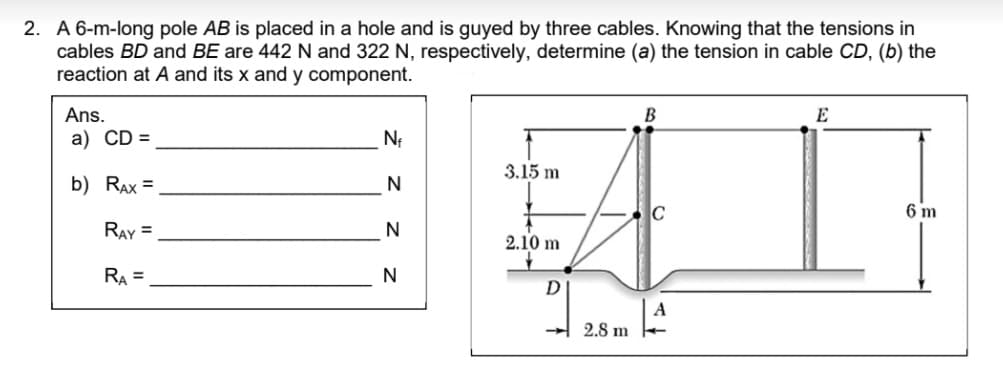 2. A 6-m-long pole AB is placed in a hole and is guyed by three cables. Knowing that the tensions in
cables BD and BE are 442 N and 322 N, respectively, determine (a) the tension in cable CD, (b) the
reaction at A and its x and y component.
Ans.
В
E
a) CD =
3.15 m
b) RAx =
C
6 m
RAY =
N
2.10 m
RA =
N
2.8 m
