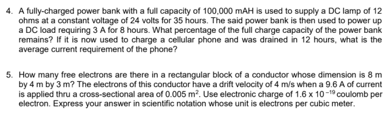 4. A fully-charged power bank with a full capacity of 100,000 mAH is used to supply a DC lamp of 12
ohms at a constant voltage of 24 volts for 35 hours. The said power bank is then used to power up
a DC load requiring 3 A for 8 hours. What percentage of the full charge capacity of the power bank
remains? If it is now used to charge a cellular phone and was drained in 12 hours, what is the
average current requirement of the phone?
5. How many free electrons are there in a rectangular block of a conductor whose dimension is 8 m
by 4 m by 3 m? The electrons of this conductor have a drift velocity of 4 m/s when a 9.6 A of current
is applied thru a cross-sectional area of 0.005 m². Use electronic charge of 1.6 x 10-19 coulomb per
electron. Express your answer in scientific notation whose unit is electrons per cubic meter.
