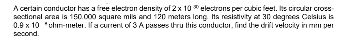 A certain conductor has a free electron density of 2 x 10 30 electrons per cubic feet. Its circular cross-
sectional area is 150,000 square mils and 120 meters long. Its resistivity at 30 degrees Celsius is
0.9 x 10-8 ohm-meter. If a current of 3 A passes thru this conductor, find the drift velocity in mm per
second.
