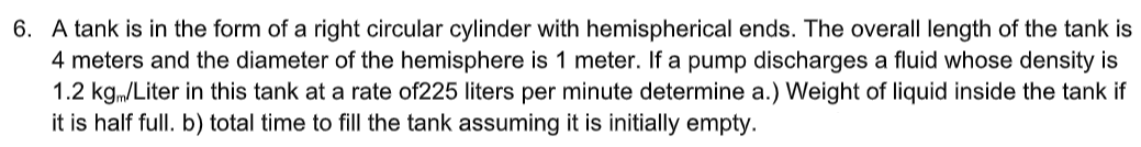 6. A tank is in the form of a right circular cylinder with hemispherical ends. The overall length of the tank is
4 meters and the diameter of the hemisphere is 1 meter. If a pump discharges a fluid whose density is
1.2 kgm/Liter in this tank at a rate of225 liters per minute determine a.) Weight of liquid inside the tank if
it is half full. b) total time to fill the tank assuming it is initially empty.
