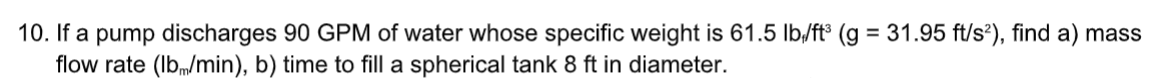 10. If a pump discharges 90 GPM of water whose specific weight is 61.5 Ib,/ft³ (g = 31.95 ft/s?), find a) mass
flow rate (Ibm/min), b) time to fill a spherical tank 8 ft in diameter.
