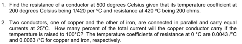 1. Find the resistance of a conductor at 500 degrees Celsius given that its temperature coefficient at
200 degrees Celsius being 1/420 per °C and resistance at 420 °C being 200 ohms.
2. Two conductors, one of copper and the other of iron, are connected in parallel and carry equal
currents at 25°c. How many percent of the total current will the copper conductor carry if the
temperature is raised to 100°C? The temperature coefficients of resistance at 0 °C are 0.0043 /°C
and 0.0063 /°C for copper and iron, respectively.
