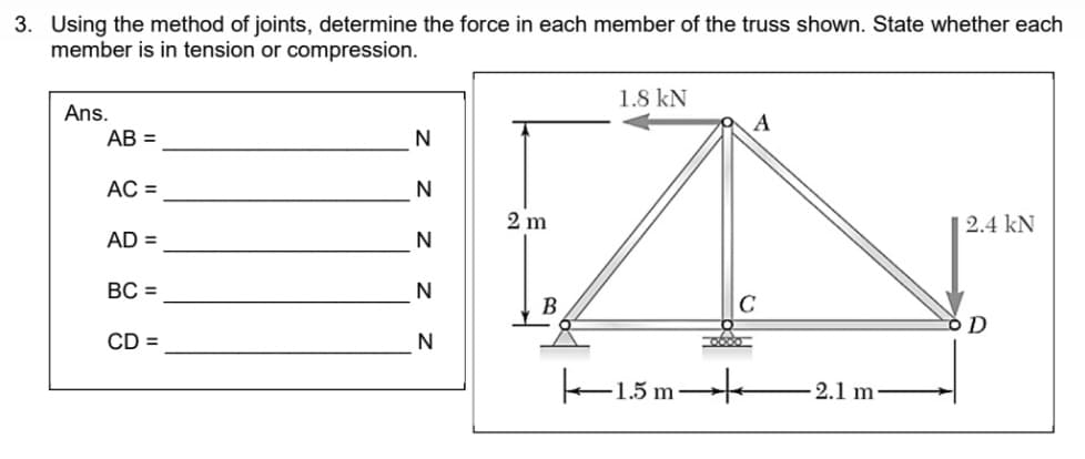 3. Using the method of joints, determine the force in each member of the truss shown. State whether each
member is in tension or compression.
1.8 kN
Ans.
A
AB =
AC =
N
2 m
2.4 kN
AD =
N
ВС -
N
B
D
CD =
N
k-15m
2.1 m
