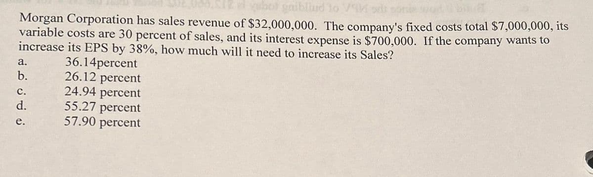 bot gaibliud to VM
Morgan Corporation has sales revenue of $32,000,000. The company's fixed costs total $7,000,000, its
variable costs are 30 percent of sales, and its interest expense is $700,000. If the company wants to
increase its EPS by 38%, how much will it need to increase its Sales?
36.14percent
a.
b.
C.
d.
e.
26.12 percent
24.94 percent
55.27 percent
57.90 percent