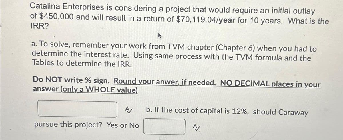 Catalina Enterprises is considering a project that would require an initial outlay
of $450,000 and will result in a return of $70,119.04/year for 10 years. What is the
IRR?
4
a. To solve, remember your work from TVM chapter (Chapter 6) when you had to
determine the interest rate. Using same process with the TVM formula and the
Tables to determine the IRR.
Do NOT write % sign. Round your anwer, if needed. NO DECIMAL places in your
answer (only a WHOLE value)
A
pursue this project? Yes or No
b. If the cost of capital is 12%, should Caraway
A