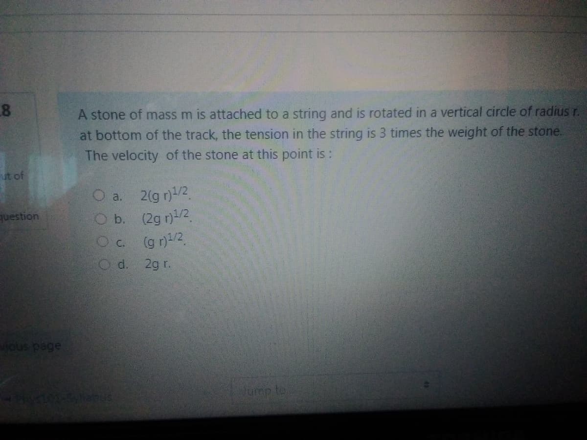 8
A stone of mass m is attached to a string and is rotated in a vertical circle of radius r.
at bottom of the track, the tension in the string is 3 times the weight of the stone.
The velocity of the stone at this point is:
ut of
2(g n)/2
O b. (2g n)/2.
a.
question
(g n)/2
d.
2g r.
vious page
Jump to
