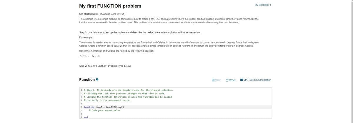 My Solutions >
My first FUNCTION problem
Get started with: [STANDARD ASSESSMENT]
This example uses a simple problem to demonstrate how to create a MATLAB coding problem where the student solution must be a function. Only the values returned by the
function can be assessed in function problem types. This problem type can introduce confusion to students not yet comfortable writing their own functions,
Step 1: Use this area to set up the problem and describe the task(s) the student solution will be assessed on.
For example:
Two commonly used scales for measuring temperature are Fahrenheit and Celsius. In this course we will often want to convert temperature in degrees Fahrenheit to degrees
Celsius. Create a function called tempF2C that will accept as input a single temperature in degrees Fahrenheit and return the equivalent temperature in degrees Celsius.
Recall that Fahrenheit and Celsius are related by the following equation:
Tc (T-32)/1.8
Step 2: Select "Function" Problem Type below
Function >
Save C Reset
MATLAB Documentation
1 % Step 4: If desired, provide template code for the student solution.
2 % Clicking the lock icon prevents changes to that line of code.
3 % Locking the function definition ensures the function can be called
4 % correctly in the assessment tests.
5
6 function tempC = tempF2C (tempF)
7
% Code your answer below
8
9 end