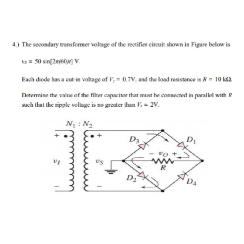 4.) The secondary transformer voltage of the rectifier circuit shown in Figure below is
vs = 50 sin[2x(60)4] V..
Each diode has a cut-in voltage of V, = 0.7V, and the load resistance is R = 10 k2.
Determine the value of the filter capacitor that must be connected in parallel with R
such that the ripple voltage is no greater than V, = 2V.
N1 : N2
D3
vo +
vs
R
P2
D.
