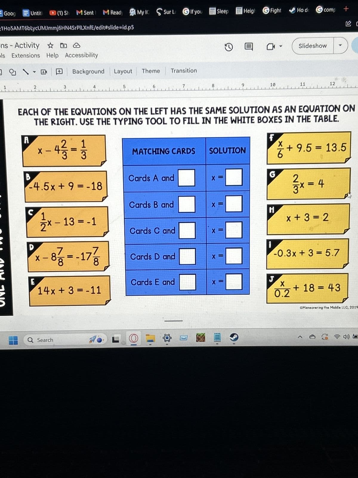 Goog
Untitl
(1) Sh M Sent M Ready My Ic Sur La If you Sleep
Heigh Fight
Ho de comp
+
C
1H05AMT6blycUMJmmj6HN4SrPILXnfE/edit#slide-id.p5
ns-Activity
D
ols Extensions Help Accessibility
Background Layout Theme Transition
1
2
3
5
6
①
0 -
4
Slideshow
8
9
10
11
12
EACH OF THE EQUATIONS ON THE LEFT HAS THE SAME SOLUTION AS AN EQUATION ON
THE RIGHT. USE THE TYPING TOOL TO FILL IN THE WHITE BOXES IN THE TABLE.
A
-
MATCHING CARDS SOLUTION
+ 9.5 = 13.5
6
G
X
B
-4.5x+9 = -18
Cards A and
x=4
x + 3 = 2
Cards B and
X
C
H
-
1½ x − 13 = -1
Cards C and
X =
-
* - 8737=-17/7
Cards D and
X =
E
Cards E and
J
x=
X
14x+3=-11
0.2
Q Search
LO
-0.3x+3= 5.7
+18=43
Maneuvering the Middle LLC, 2019