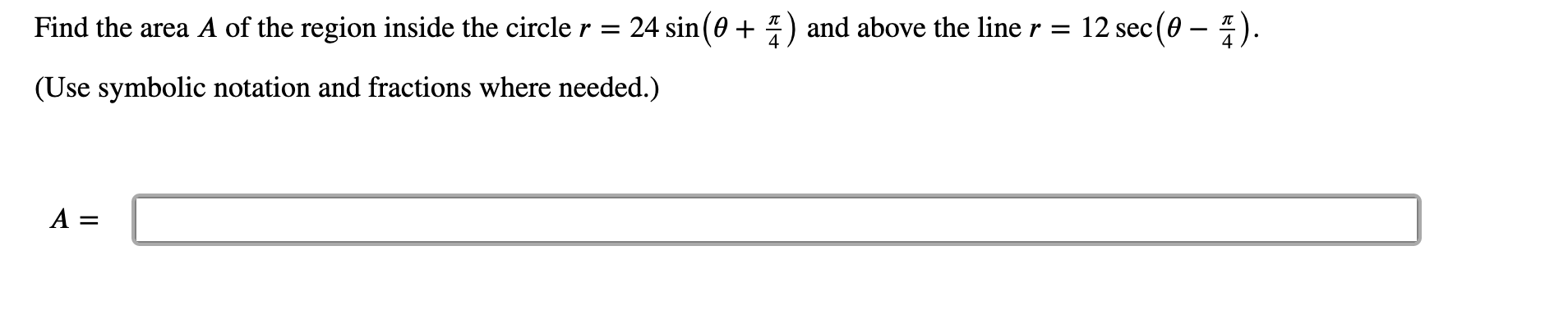 Find the area A of the region inside the circler = 24 sin(0 + 4) and above the line r = 12 sec (0 – ).
(Use symbolic notation and fractions where needed.)
