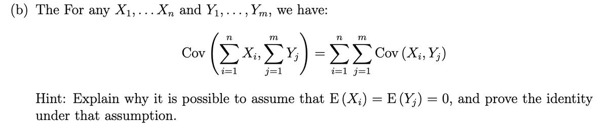 (b) The For any X1,...X, and Y1,..., Ym, we have:
n
m
n
m
Cov EXi, E
Xị,Y;
E Cov (Xi, Y;)
j=1
i=1 _j=1
Hint: Explain why it is possible to assume that E (X;) = E (Y;) = 0, and prove the identity
under that assumption.

