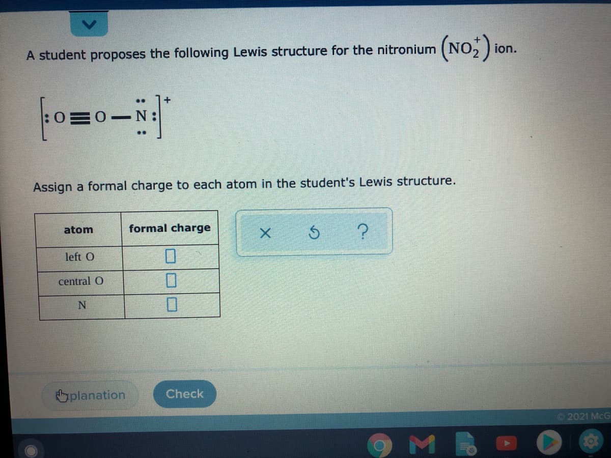 ion.
A student proposes the following Lewis structure for the nitronium
..
+
..
Assign a formal charge to each atom in the student's Lewis structure.
atom
formal charge
left O
central O
planation
Check
©2021 McG
