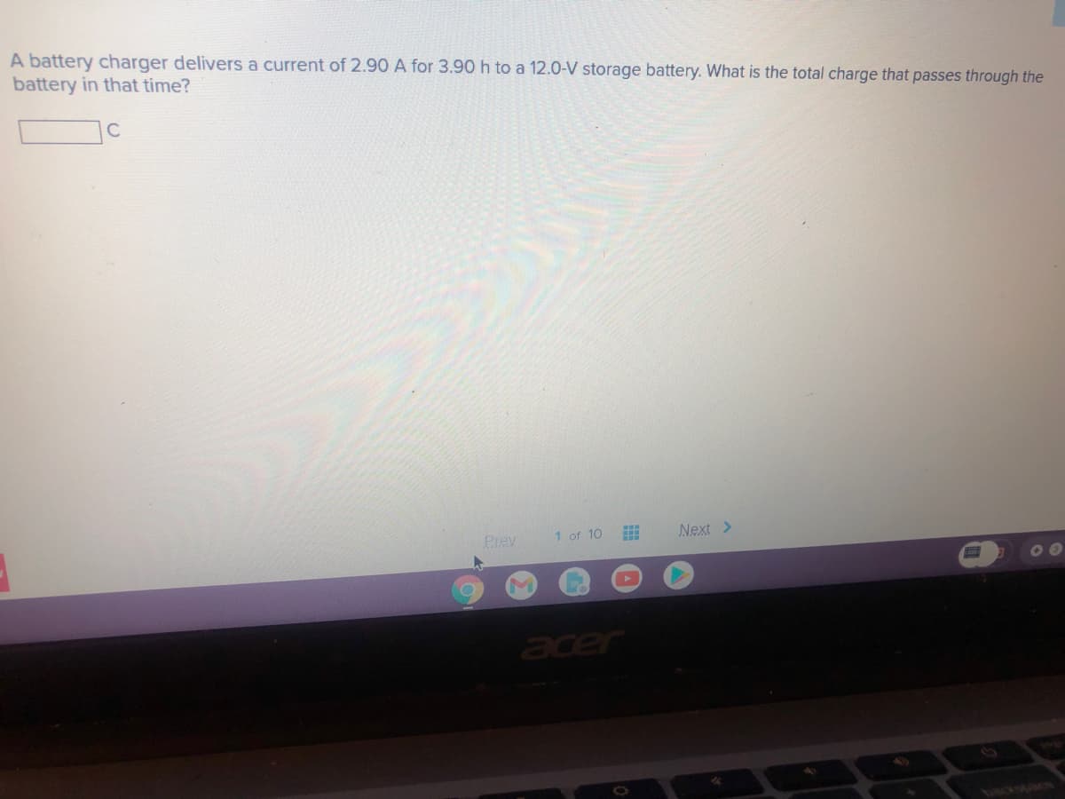 A battery charger delivers a current of 2.90 A for 3.90 h to a 12.0-V storage battery. What is the total charge that passes through the
battery in that time?
Prev
1 of 10
Next >
acer
cackspace
