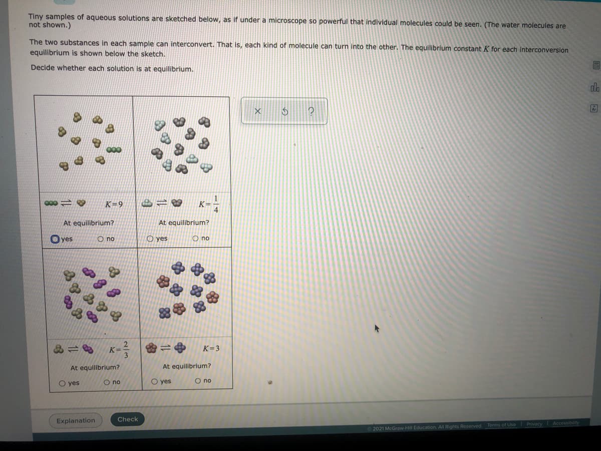 Tiny samples of aqueous solutions are sketched below, as if under a microscope so powerful that individual molecules could be seen. (The water molecules are
not shown.)
The two substances in each sample can interconvert. That is, each kind of molecule can turn into the other. The equilibrium constant K for each interconversion
equilibrium is shown below the sketch.
Decide whether each solution is at equilibrium.
do
K-
K=9
At equilibrium?
At equilibrium?
O yes
O no
O yes
O no
2
K=
3
K=3
At equilibrium?
At equilibrium?
O yes
O no
O yes
O no
Explanation
Check
2021 McGraw-Hill Education. All Rights Reserved. Terms of Use Privacy Accessibility
