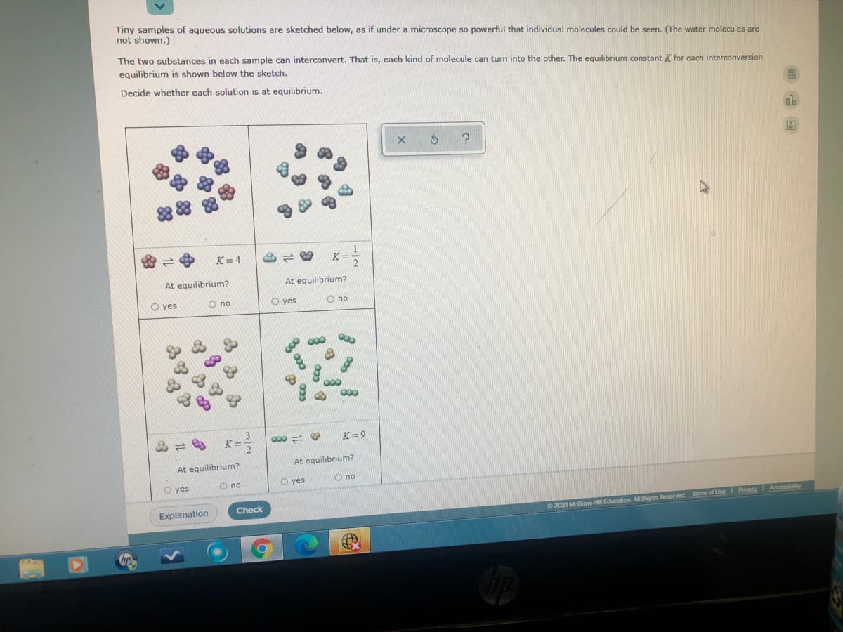 Tiny samples of aqueous solutions are sketched below, as if under a microscope so powerful that individual molecules could be seen. (The water molecules are
not shown.)
The two substances in each sample can interconvert. That is, each kind of molecule can turn into the other. The equilibrium constant K for each interconversion
equilibrium is shown below the sketch.
Decide whether each solution is at equilibrium.
K=4
K =
At equilibrium?
At equilibrium?
O yes
O no
O yes
O no
K=-
K= 9
At equilibrium?
At equilibrium?
O yes
O no
O yes
O no
Explanation
Check
0 2021 McGrawH Education Al Rights Reserved. Terms of Use I Pvacy I Accessibility
