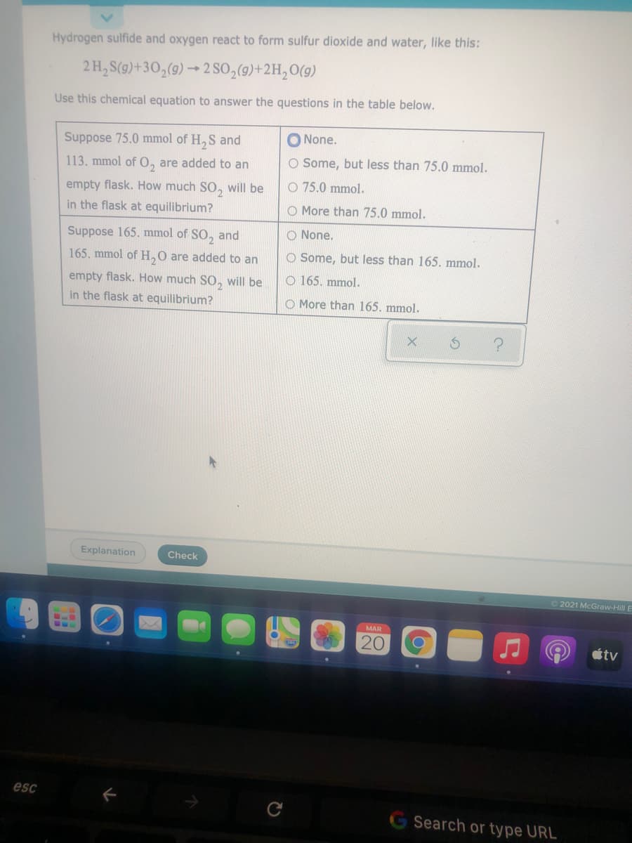 Hydrogen sulfide and oxygen react to form sulfur dioxide and water, like this:
2 H, S(9)+30,(9) → 2 SO,(9)+2H,O(9)
Use this chemical equation to answer the questions in the table below.
Suppose 75.0 mmol of H, S and
O None.
113. mmol of 0, are added to an
O Some, but less than 75.0 mmol.
empty flask. How much SO, will be
O 75.0 mmol.
in the flask at equilibrium?
O More than 75.0 mmol.
Suppose 165. mmol of SO,
and
O None.
165. mmol of H,0 are added to an
O Some, but less than 165. mmol.
empty flask. How much SO, will be
O 165. mmol.
in the flask at equilibrium?
O More than 165. mmol.
Explanation
Check
2021 McGraw-Hill E
MAR
20
tv
esc
Search or type URL
