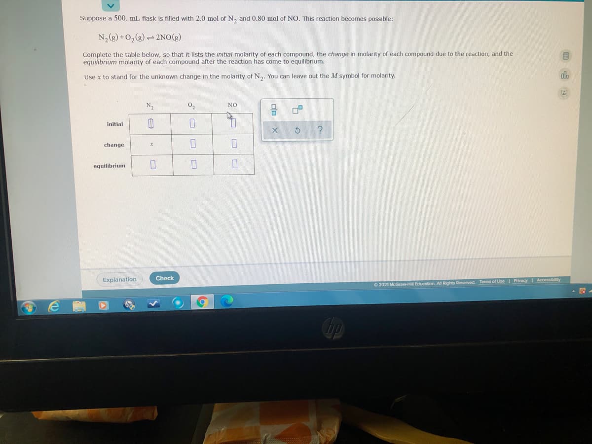 Suppose a 500. mL flask is filled with 2.0 mol of N, and 0.80 mol of NO. This reaction becomes possible:
N,(g)+0,(g) 2NO(g)
Complete the table below, so that it lists the initial molarity of each compound, the change in molarity of each compound due to the reaction, and the
equilibrium molarity of each compound after the reaction has come to equilibrium.
Use x to stand for the unknown change in the molarity of N. You can leave out the M symbol for molarity.
N
NO
initial
change
equilibrium
Explanation
Check
O 2021 McGraw-Hill Education. All Rights Reserved Terms of Use | Privacy I Accessiblity
Cop
olo x
