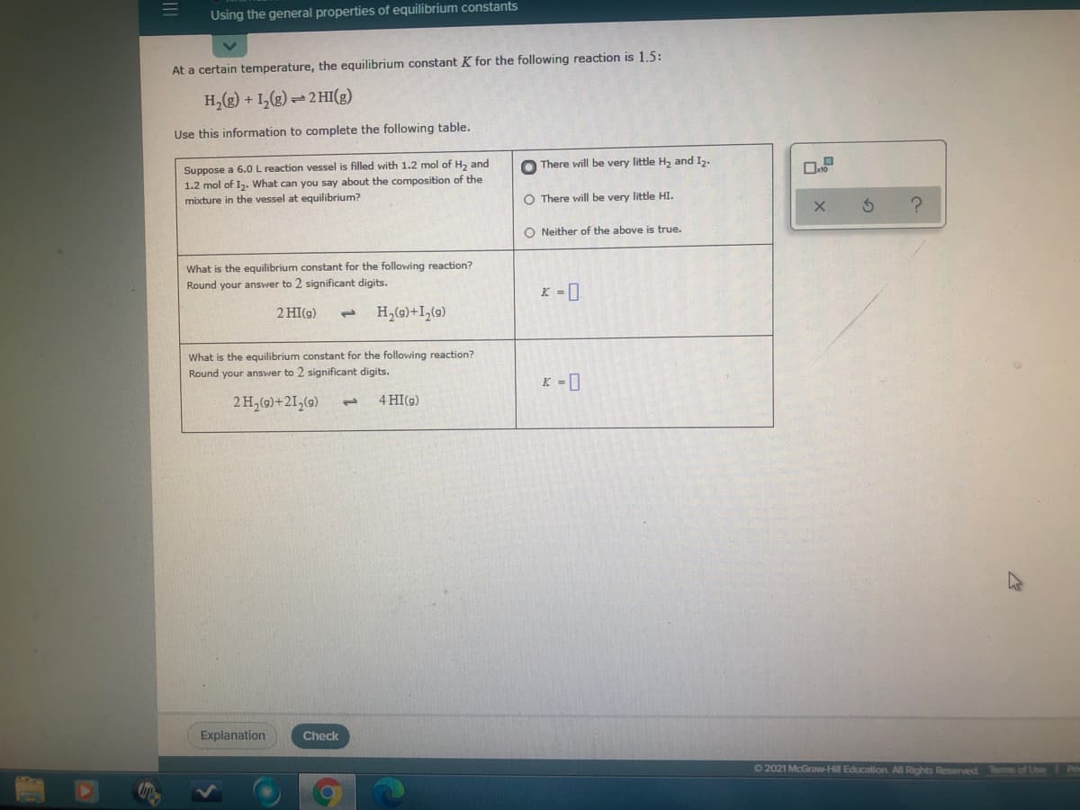 Using the general properties of equilibrium constants
At a certain temperature, the equilibrium constant K for the following reaction is 1.5:
H,(g) + 1,(g) 2 HI(g)
Use this information to complete the following table.
Suppose a 6.0L reaction vessel is filled with 1.2 mol of H, and
1.2 mol of I2. What can you say about the composition of the
mixture in the vessel at equilibrium?
O There will be very little H2 and I2.
O There will be very little HI.
O Neither of the above is true.
What is the equilibrium constant for the following reaction?
Round your answer to 2 significant digits.
K =0
2 HI(g)
1.
H,(0)+I,(0)
What is the equilibrium constant for the following reaction?
Round your answer to 2 significant digits.
K -0
2 H,(G)+21,(9)
4 HI(g)
1.
Explanation
Check
62021 McGraw-Hill Education. All Rights Reserved Terms of Lise
