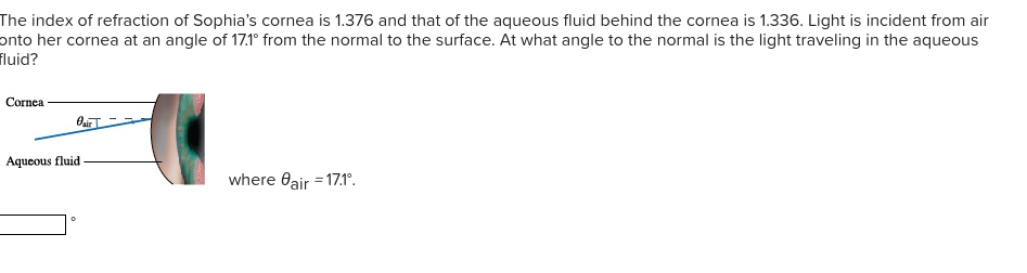 The index of refraction of Sophia's cornea is 1.376 and that of the aqueous fluid behind the cornea is 1.336. Light is incident from air
onto her cornea at an angle of 17.1° from the normal to the surface. At what angle to the normal is the light traveling in the aqueous
fluid?
Cornea
Aqueous fluid
where Oair = 17.1°.
