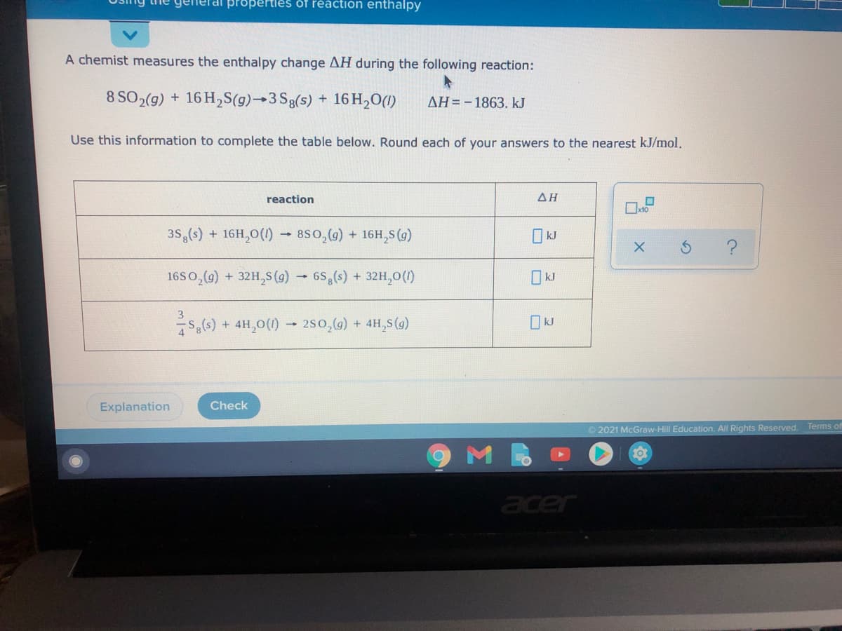 Tai properties of réaction enthalpy
A chemist measures the enthalpy change AH during the following reaction:
8 SO2(9) + 16 H,S(g)→3 Sg(s) + 16 H,O(1)
AH=-1863. kJ
Use this information to complete the table below. Round each of your answers to the nearest kJ/mol.
reaction
ΔΗ
35,(s) + 16H,0(1) - 8S0,(g) + 16H,S (4)
16S0,(9) + 32H,S(g) → 6S (s) + 32H,0(1)
kJ
,6) + 4H,0() - 2s0,(6) + 4H,S(9)
O kJ
Explanation
Check
Terms o
O 2021 McGraw-Hill Education. All Rights Reserved.
acer
