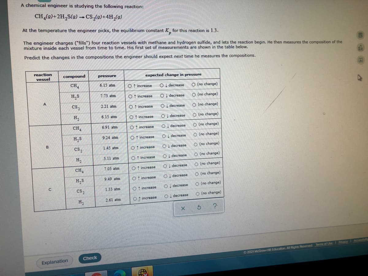 A chemical engineer is studying the following reaction:
CH (9)+2H,S(g) – CS,(9)+4H,(9)
At the temperature the engineer picks, the equilibrium constant K, for this reaction is 1.3.
The engineer charges ("fills") four reaction vessels with methane and hydrogen sulfide, and lets the reaction begin. He then measures the composition of the
mixture inside each vessel from time to time. His first set of measurements are shown in the table below.
Predict the changes in the compositions the engineer should expect next time he measures the compositions.
reaction
vessel
compound
expected change in pressure
pressure
CH,
6.15 atm
O f increase
OI decrease
O (no change)
H,S
7.73 atm
O f increase
OI decrease
O (no change)
Cs,
2.21 atm
O t increase
OI decrease
O (no change)
H,
6.15 atm
O f increase
OI decrease
O (no change)
CH,
6.91 atm
O f increase
O I decrease
O (no change)
H,S
9.24 atm
O increase
OI decrease
O (no change)
Cs,
1.45 atm
O t increase
OI decrease
O (no change)
H,
3.11 atm
O f increase
OI decrease
O (no change)
7.03 atm
OI decrease
O (no change)
CH,
O f increase
OI decrease
O (no change)
H,S
9.49 atm
O f increase
decrease
O (no change)
cs2
1.33 atm
O f increase
decrease
O (no change)
2.61 atm
O f increase
H2
?-
Accessibilie
Check
02021 McGraw-H Education All Rights Reserved. Terms of Use I Pivacy
Explanation
oooo ooo
|目目||目具|| 具
| | さ =|
