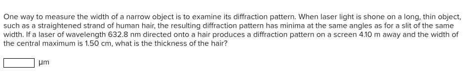 One way to measure the width of a narrow object is to examine its diffraction pattern. When laser light is shone on a long, thin object,
such as a straightened strand of human hair, the resulting diffraction pattern has minima at the same angles as for a slit of the same
width. If a laser of wavelength 632.8 nm directed onto a hair produces a diffraction pattern on a screen 4.10 m away and the width of
the central maximum is 1.50 cm, what is the thickness of the hair?
um

