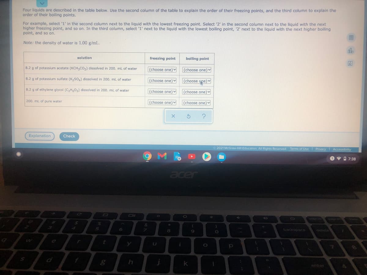 Four liquids are described in the table below. Use the second column of the table to explain the order of their freezing points, and the third column to explain the
order of their boiling points.
For example, select '1' in the second column next to the liquid with the lowest freezing point. Select '2' in the second column next to the liquid with the next
higher freezing point, and so on. In the third column, select '1' next to the liquid with the lowest boiling point, '2' next to the liquid with the next higher boiling
point, and so on.
Note: the density of water is 1.00 g/mL.
solution
freezing point
boiling point
8.2 g of potassium acetate (KCH3CO,) dissolved in 200. mL of water
(choose one)
(choose one)
8.2 g of potassium sulfate (K,so.) dissolved in 200. ml of water
(choose one)
(choose gne) v
8.2 g of ethylene glycol (C,Hg0,) dissolved in 200. mL of water
(choose one)
(choose one)
200. ml of pure water
(choose one)
(choose one)
Explanation
Check
2021 McGraw-Hill Education. All Rights Reserved. Terms of Use Privacy Accessibility
Ov O 7:38
acer
AD
8.
backspace
delete
e
f
k
enter
