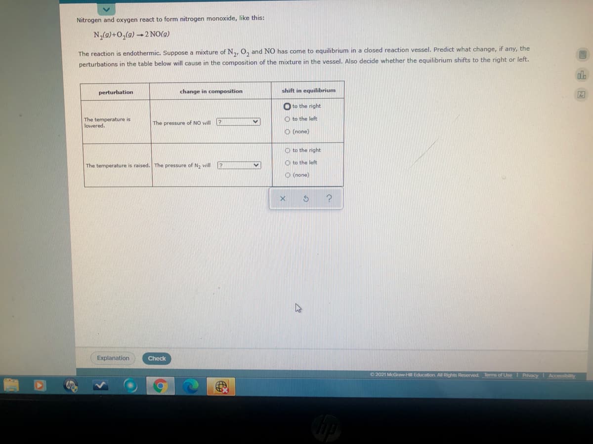 Nitrogen and oxygen react to form nitrogen monoxide, like this:
N,(g)+0,(9) 2NO(g)
The reaction is endothermic. Suppose a mixture of N, 0, and NO has come to equilibrium in a closed reaction vessel. Predict what change, if any, the
perturbations in the table below will cause in the composition of the mixture in the vessel. Also decide whether the equilibrium shifts to the right or left.
perturbation
change in composition
shift in equilibrium
O to the right
O to the left
The temperature is
lowered.
The pressure of NO will ?
O (none)
O to the right:
O to the left
The temperature is raised. The pressure of N2 will ?
O (none)
Explanation
Check
O 2021 McGraw-Hll Education All Rights Reserved. Terms of UseI PrivacY Accessibilty

