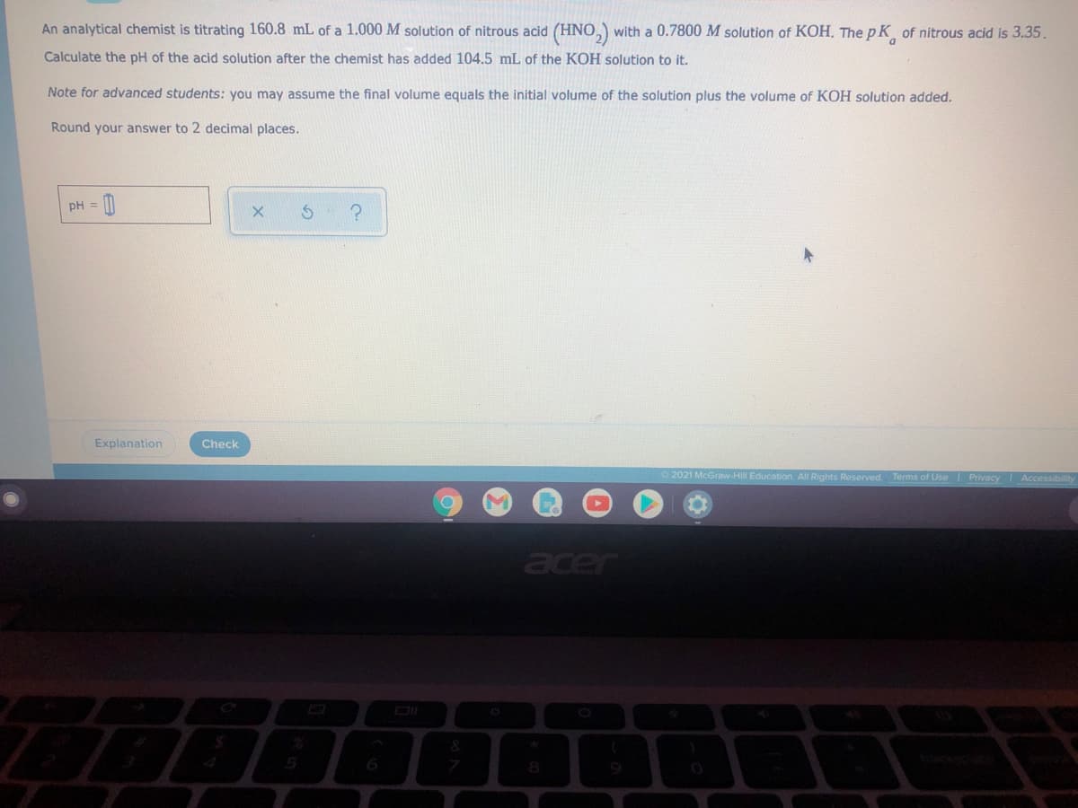 An analytical chemist is titrating 160.8 mL of a 1.000 M solution of nitrous acid (HNO,) with a 0.7800 M solution of KOH. The pK of nitrous acid is 3.35.
Calculate the pH of the acid solution after the chemist has added 104.5 mL of the KOH solution to it.
Note for advanced students: you may assume the final volume equals the initial volume of the solution plus the volume of KOH solution added.
Round your answer to 2 decimal places.
pH =
Explanation
Check
2021 McGraw-Hill Education. All Rights Reserved.
Terms of Use Privacy
Accessibility
acer
&
