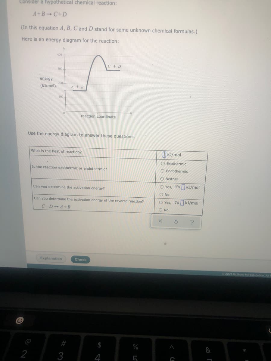Consider a hypothetical chemical reaction:
A+B C+D
(In this equation A, B, C and D stand for some unknown chemical formulas.)
Here is an energy diagram for the reaction:
400-
C + D
300-
energy
200.
(k)/mol)
A+B
100
reaction coordinate
Use the energy diagram to answer these questions.
What is the heat of reaction?
I KJ/mol
O Exothermic
Is the reaction exothermic or endothermic?
O Endothermic
O Neither
O Yes, it's kJ/mol
Can you determine the activation energy?
O No.
Can you determine the activation energy of the reverse reaction?
O Yes, it's kJ/mol
C+D→ A+B
O No.
Explanation
Check
2021 McGraw Hill Education All F
@
#
%
&
2
3
4
