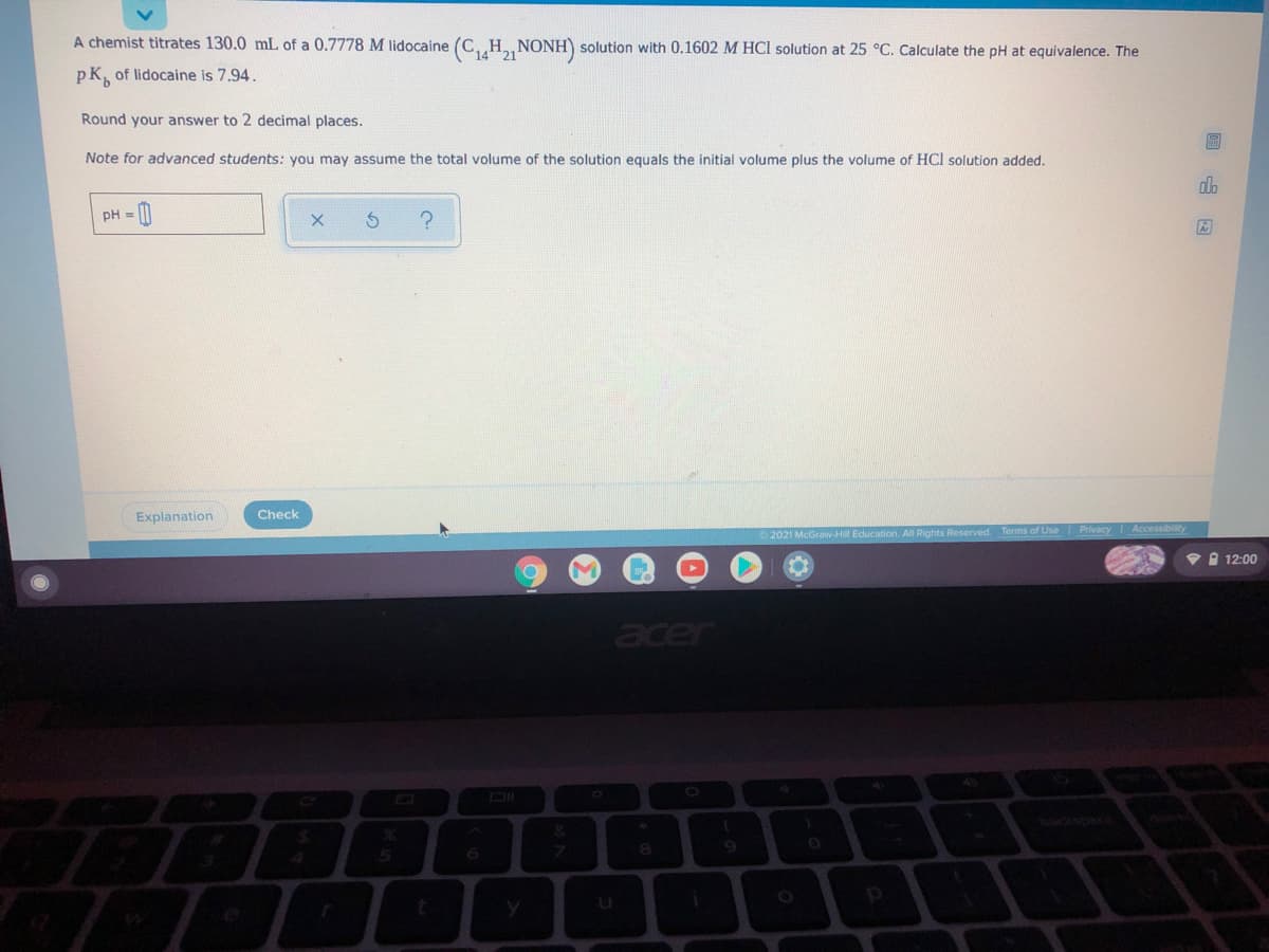 A chemist titrates 130.0 mL of a 0.7778 M lidocaine (C,„H NONH) solution with 0.1602 M HCl solution at 25 °C. Calculate the pH at equivalence. The
14
pK, of lidocaine is 7.94.
Round your answer to 2 decimal places.
Note for advanced students: you may assume the total volume of the solution equals the initial volume plus the volume of HCl solution added.
dlo
pH = |
Explanation
Check
2021 McGravw-Hill Education. All Rights Reserved Terms of Use PrivacyI Accessibility
• 12:00
acer
cspa
08.
p
