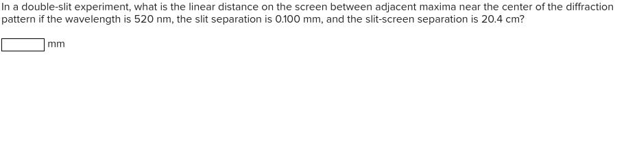 In a double-slit experiment, what is the linear distance on the screen between adjacent maxima near the center of the diffraction
pattern if the wavelength is 520 nm, the slit separation is 0.100 mm, and the slit-screen separation is 20.4 cm?
|mm
